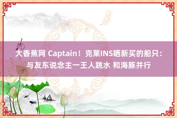 大香蕉网 Captain!克莱INS晒新买的船只:与友东说念主一王人跳水 和海豚并行