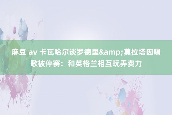 麻豆 av 卡瓦哈尔谈罗德里&莫拉塔因唱歌被停赛：和英格兰相互玩弄费力