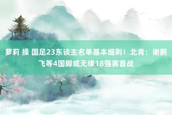 萝莉 操 国足23东谈主名单基本细则！北青：谢鹏飞等4国脚或无缘18强赛首战