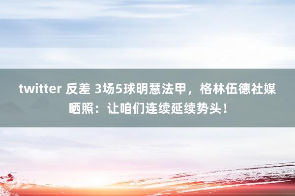 twitter 反差 3场5球明慧法甲，格林伍德社媒晒照：让咱们连续延续势头！