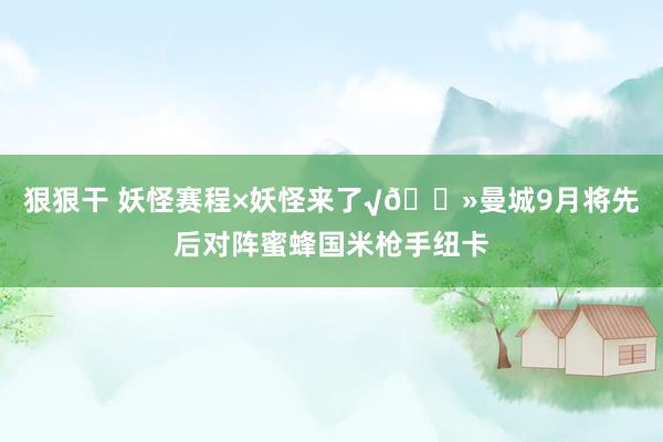 狠狠干 妖怪赛程×妖怪来了√👻曼城9月将先后对阵蜜蜂国米枪手纽卡