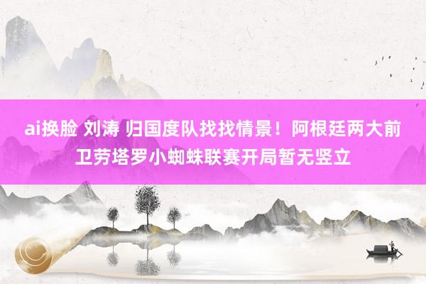 ai换脸 刘涛 归国度队找找情景！阿根廷两大前卫劳塔罗小蜘蛛联赛开局暂无竖立