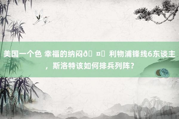美国一个色 幸福的纳闷🤔利物浦锋线6东谈主，斯洛特该如何排兵列阵？