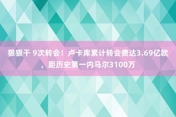 狠狠干 9次转会！卢卡库累计转会费达3.69亿欧，距历史第一内马尔3100万