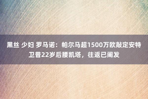 黑丝 少妇 罗马诺：帕尔马超1500万欧敲定安特卫普22岁后腰凯塔，往返已阐发