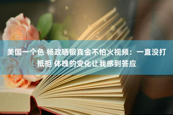 美国一个色 杨政晒锻真金不怕火视频：一直没打抵拒 体魄的变化让我感到答应