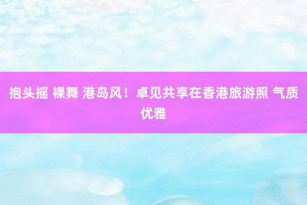 抱头摇 裸舞 港岛风！卓见共享在香港旅游照 气质优雅