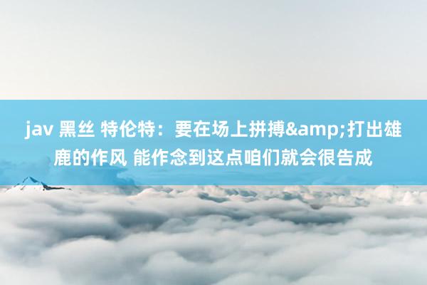 jav 黑丝 特伦特：要在场上拼搏&打出雄鹿的作风 能作念到这点咱们就会很告成