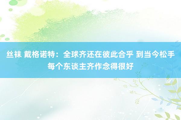丝袜 戴格诺特：全球齐还在彼此合乎 到当今松手每个东谈主齐作念得很好