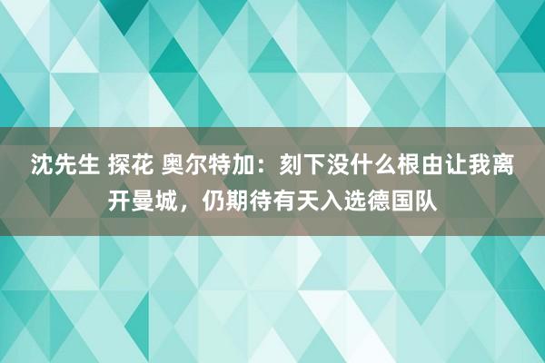 沈先生 探花 奥尔特加：刻下没什么根由让我离开曼城，仍期待有天入选德国队
