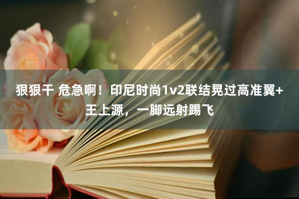 狠狠干 危急啊！印尼时尚1v2联结晃过高准翼+王上源，一脚远射踢飞