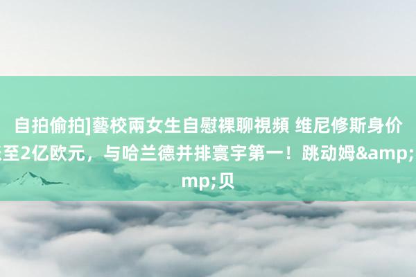 自拍偷拍]藝校兩女生自慰裸聊視頻 维尼修斯身价涨至2亿欧元，与哈兰德并排寰宇第一！跳动姆&贝