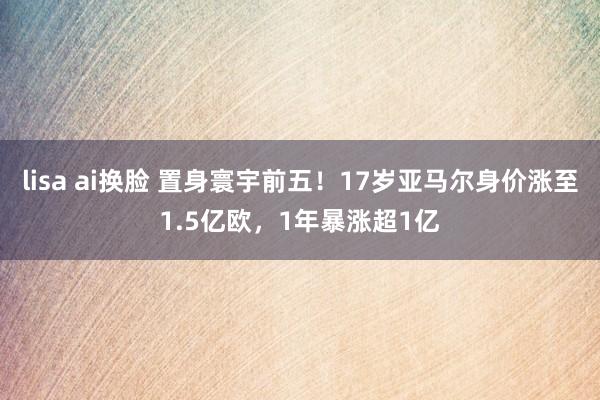 lisa ai换脸 置身寰宇前五！17岁亚马尔身价涨至1.5亿欧，1年暴涨超1亿