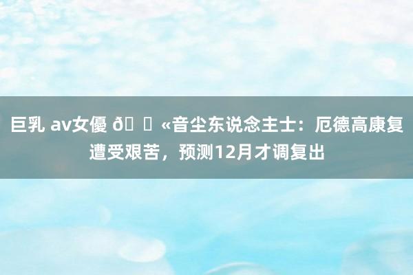 巨乳 av女優 😫音尘东说念主士：厄德高康复遭受艰苦，预测12月才调复出