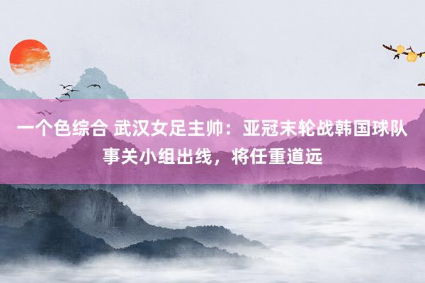 一个色综合 武汉女足主帅：亚冠末轮战韩国球队事关小组出线，将任重道远