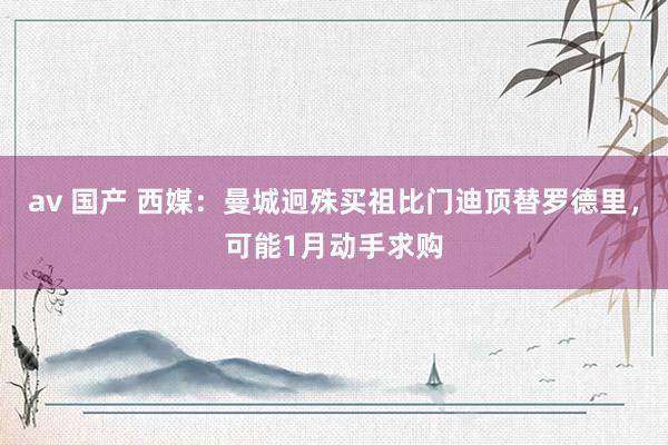 av 国产 西媒：曼城迥殊买祖比门迪顶替罗德里，可能1月动手求购