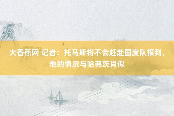 大香蕉网 记者：托马斯将不会赶赴国度队报到，他的情况与哈弗茨肖似