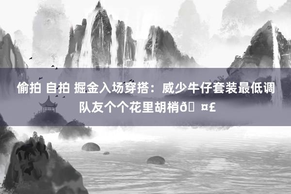 偷拍 自拍 掘金入场穿搭：威少牛仔套装最低调 队友个个花里胡梢🤣
