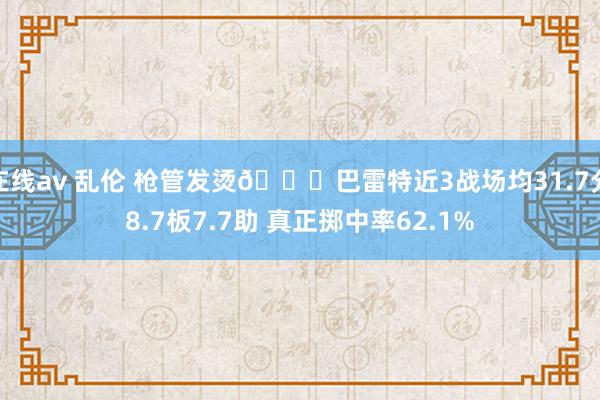 在线av 乱伦 枪管发烫😎巴雷特近3战场均31.7分8.7板7.7助 真正掷中率62.1%