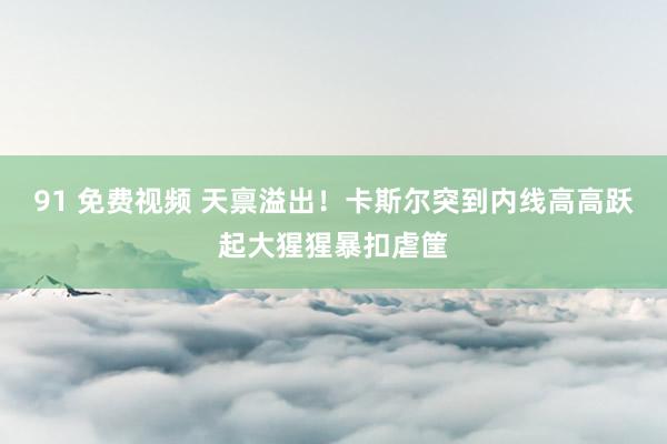 91 免费视频 天禀溢出！卡斯尔突到内线高高跃起大猩猩暴扣虐筐