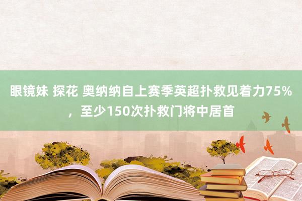 眼镜妹 探花 奥纳纳自上赛季英超扑救见着力75%，至少150次扑救门将中居首