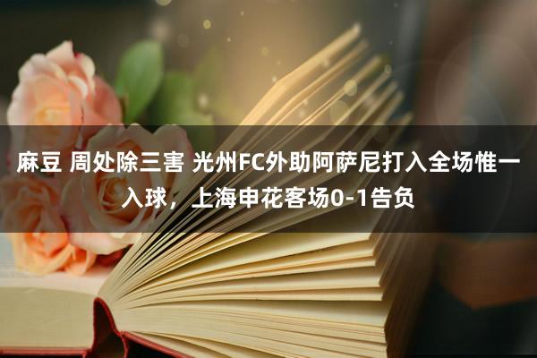 麻豆 周处除三害 光州FC外助阿萨尼打入全场惟一入球，上海申花客场0-1告负