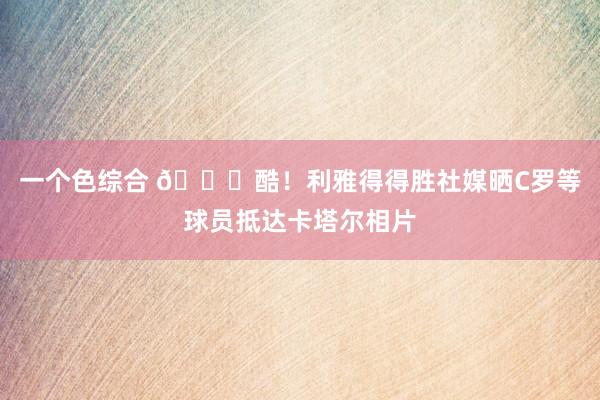 一个色综合 😍酷！利雅得得胜社媒晒C罗等球员抵达卡塔尔相片