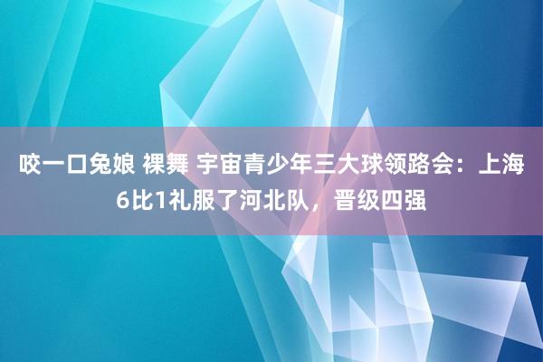 咬一口兔娘 裸舞 宇宙青少年三大球领路会：上海6比1礼服了河北队，晋级四强