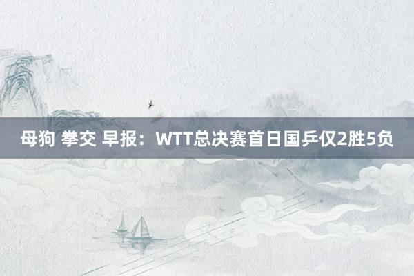 母狗 拳交 早报：WTT总决赛首日国乒仅2胜5负