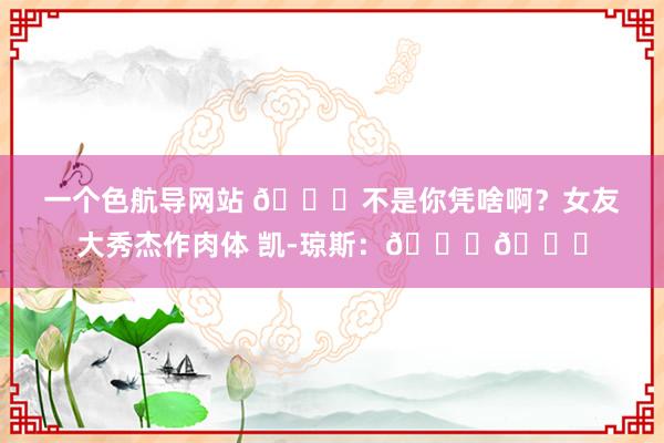 一个色航导网站 😍不是你凭啥啊？女友大秀杰作肉体 凯-琼斯：💕😘