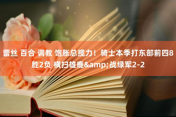 蕾丝 百合 调教 饱胀总揽力！骑士本季打东部前四8胜2负 横扫雄鹿&战绿军2-2