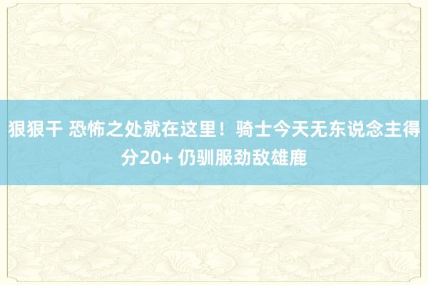 狠狠干 恐怖之处就在这里！骑士今天无东说念主得分20+ 仍驯服劲敌雄鹿