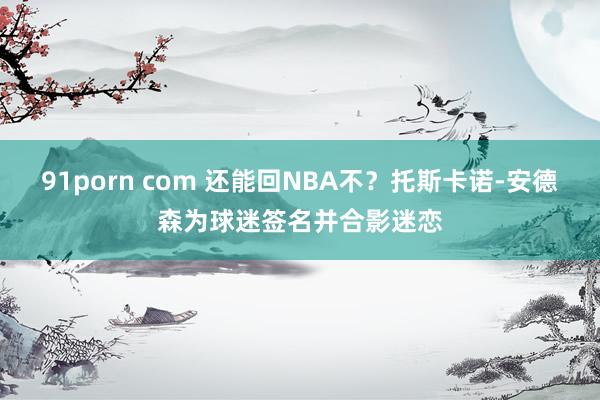 91porn com 还能回NBA不？托斯卡诺-安德森为球迷签名并合影迷恋