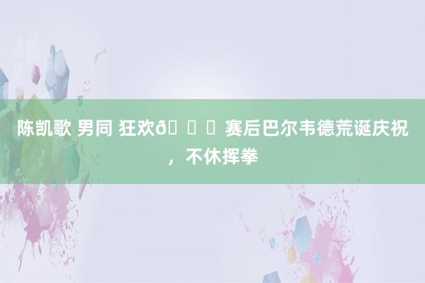 陈凯歌 男同 狂欢👊赛后巴尔韦德荒诞庆祝,不休挥拳