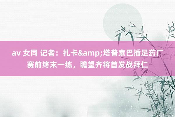 av 女同 记者：扎卡&塔普索巴插足药厂赛前终末一练，瞻望齐将首发战拜仁