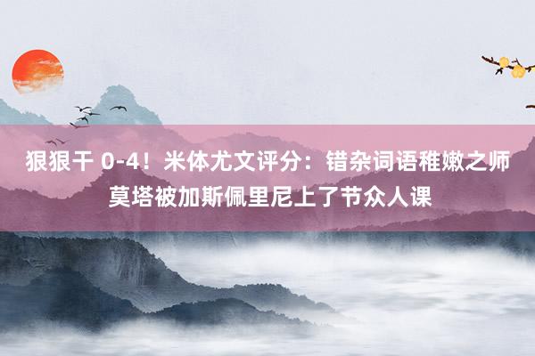 狠狠干 0-4！米体尤文评分：错杂词语稚嫩之师 莫塔被加斯佩里尼上了节众人课