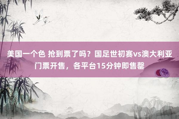 美国一个色 抢到票了吗？国足世初赛vs澳大利亚门票开售，各平台15分钟即售罄