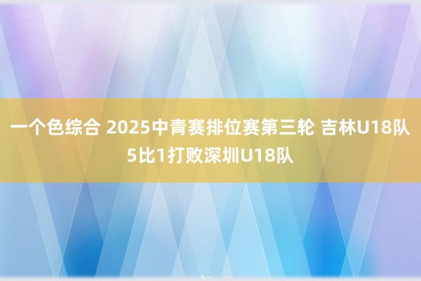 一个色综合 2025中青赛排位赛第三轮 吉林U18队5比1打败深圳U18队