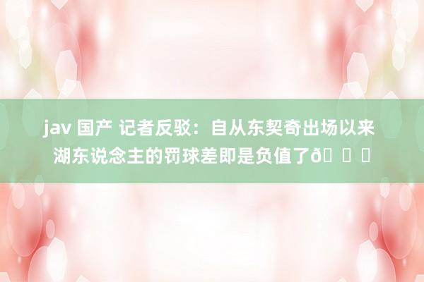 jav 国产 记者反驳：自从东契奇出场以来 湖东说念主的罚球差即是负值了😓