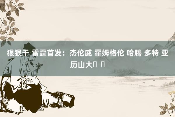 狠狠干 雷霆首发：杰伦威 霍姆格伦 哈腾 多特 亚历山大⚡️
