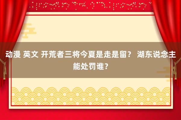 动漫 英文 开荒者三将今夏是走是留？ 湖东说念主能处罚谁？