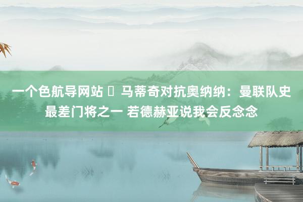 一个色航导网站 ❗马蒂奇对抗奥纳纳：曼联队史最差门将之一 若德赫亚说我会反念念