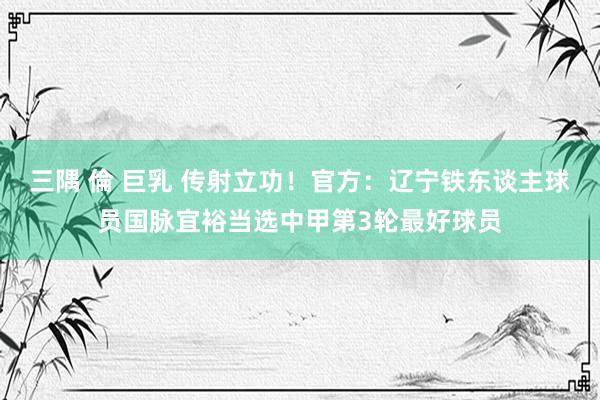 三隅 倫 巨乳 传射立功！官方：辽宁铁东谈主球员国脉宜裕当选中甲第3轮最好球员