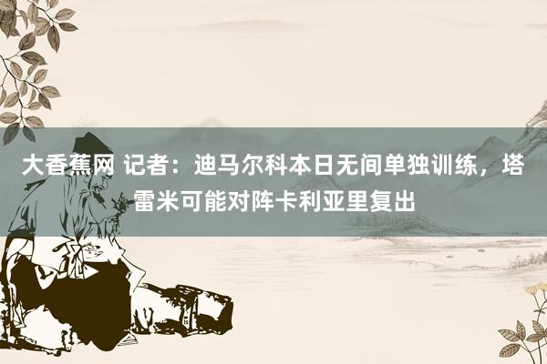 大香蕉网 记者：迪马尔科本日无间单独训练，塔雷米可能对阵卡利亚里复出