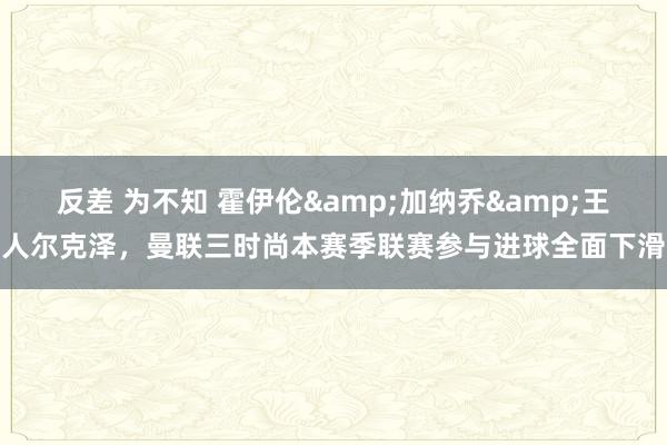 反差 为不知 霍伊伦&加纳乔&王人尔克泽，曼联三时尚本赛季联赛参与进球全面下滑