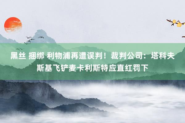 黑丝 捆绑 利物浦再遭误判！裁判公司：塔科夫斯基飞铲麦卡利斯特应直红罚下