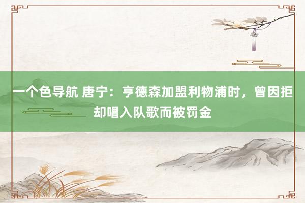 一个色导航 唐宁：亨德森加盟利物浦时，曾因拒却唱入队歌而被罚金